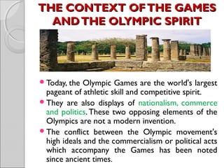 THE CONTEXT OF THE GAMES
AND THE OLYMPIC SPIRIT

Today, the

Olympic Games are the world's largest
pageant of athletic skill and competitive spirit.
They are also displays of nationalism, commerce
and politics. These two opposing elements of the
Olympics are not a modern invention.
The conflict between the Olympic movement's
high ideals and the commercialism or political acts
which accompany the Games has been noted
since ancient times.

 