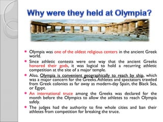 








Olympia was one of the oldest religious centers in the ancient Greek
world.
Since athletic contests were one way that the ancient Greeks
honored their gods, it was logical to hold a recurring athletic
competition at the site of a major temple.
Also, Olympia is convenient geographically to reach by ship, which
ship
was a major concern for the Greeks. Athletes and spectators traveled
from Greek colonies as far away as modern-day Spain, the Black Sea,
or Egypt.
An international truce among the Greeks was declared for the
month before the Olympics to allow the athletes to reach Olympia
safely.
The judges had the authority to fine whole cities and ban their
athletes from competition for breaking the truce.

 