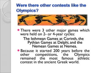 There

were 3 other major games which
were held on 2- or 4-year cycles:
The Isthmean Games at Corinth, the
Pythian Games at Delphi, and the
Nemean Games at Nemea.
Because it started 200 years before the
other competitions, the Olympics
remained the most famous athletic
contest in the ancient Greek world.

 