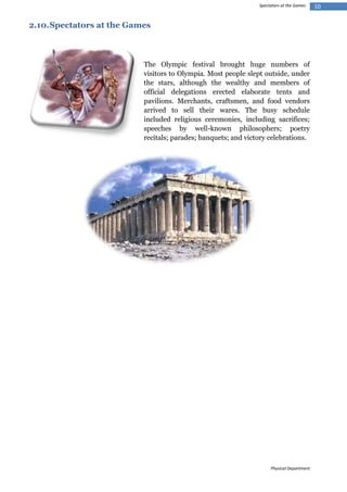 Spectators at the Games

2.10. Spectators at the Games

The Olympic festival brought huge numbers of
visitors to Olympia. Most people slept outside, under
the stars, although the wealthy and members of
official delegations erected elaborate tents and
pavilions. Merchants, craftsmen, and food vendors
arrived to sell their wares. The busy schedule
included religious ceremonies, including sacrifices;
speeches by well-known philosophers; poetry
recitals; parades; banquets; and victory celebrations.

Physical Department

10

 