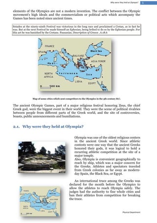 Why were they held at Olympia?

elements of the Olympics are not a modern invention. The conflict between the Olympic
movement's high ideals and the commercialism or political acts which accompany the
Games has been noted since ancient times.
Sotades at the ninety-ninth Festival was victorious in the long race and proclaimed a Cretan, as in fact he
was. But at the next Festival he made himself an Ephesian, being bribed to do so by the Ephesian people. For
this act he was banished by the Cretans. Pausanias, Description of Greece , 6.18.6

Map of some cities which sent competitors to the Olympics in the 5th century B.C.

The ancient Olympic Games, part of a major religious festival honoring Zeus, the chief
Greek god, were the biggest event in their world. They were the scene of political rivalries
between people from different parts of the Greek world, and the site of controversies,
boasts, public announcements and humiliations.

2.1. Why were they held at Olympia?
Olympia was one of the oldest religious centers
in the ancient Greek world. Since athletic
contests were one way that the ancient Greeks
honored their gods, it was logical to hold a
recurring athletic competition at the site of a
major temple.
Also, Olympia is convenient geographically to
reach by ship, which was a major concern for
the Greeks. Athletes and spectators traveled
from Greek colonies as far away as modernday Spain, the Black Sea, or Egypt.
An international truce among the Greeks was
declared for the month before the Olympics to
allow the athletes to reach Olympia safely. The
judges had the authority to fine whole cities and
ban their athletes from competition for breaking
the truce.

Physical Department

5

 