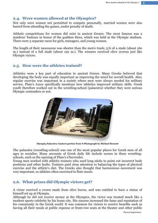 Were women allowed at the Olympics?

2.4. Were women allowed at the Olympics?
Not only were women not permitted to compete personally, married women were also
barred from attending the games, under penalty of death.
Athletic competitions for women did exist in ancient Greece. The most famous was a
maidens' footrace in honor of the goddess Hera, which was held at the Olympic stadium.
There were 3 separate races for girls, teenagers, and young women.
The length of their racecourse was shorter than the men's track; 5/6 of a stade (about 160
m.) instead of a full stade (about 192 m.). The winners received olive crowns just like
Olympic victors.

2.5. How were the athletes trained?
Athletics were a key part of education in ancient Greece. Many Greeks believed that
developing the body was equally important as improving the mind for overall health. Also,
regular exercise was important in a society where men were always needed for military
service. Plato's Laws specifically mentions how athletics improved military skills. Greek
youth therefore worked out in the wrestling-school (palaestra) whether they were serious
Olympic contenders or not.

Olympia,Palaestra: Eastern portico from N Photograph by Michael Bennett

The palaestra (wrestling-school) was one of the most popular places for Greek men of all
ages to socialize. Many accounts of Greek daily life include scenes in these wrestlingschools, such as the opening of Plato's Charmides.
Young men worked with athletic trainers who used long sticks to point out incorrect body
positions and other faults. Trainers paid close attention to balancing the types of physical
exercise and the athlete's diet. The Greeks also thought that harmonious movement was
very important, so athletes often exercised to flute music.

2.6. What prizes did Olympic victors get?
A victor received a crown made from olive leaves, and was entitled to have a statue of
himself set up at Olympia.
Although he did not receive money at the Olympics, the victor was treated much like a
modern sports celebrity by his home city. His success increased the fame and reputation of
his community in the Greek world. It was common for victors to receive benefits such as
having all their meals at public expense or front-row seats at the theater and other public
Physical Department

8

 
