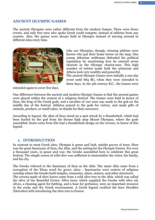 ANCIENT OLYMPIC GAMES

ANCIENT OLYMPIC GAMES
The ancient Olympics were rather different from the modern Games. There were fewer
events, and only free men who spoke Greek could compete, instead of athletes from any
country. Also, the games were always held at Olympia instead of moving around to
different sites every time.
Like our Olympics, though, winning athletes were
heroes who put their home towns on the map. One
young Athenian nobleman defended his political
reputation by mentioning how he entered seven
chariots in the Olympic chariot-race. This high
number of entries made both the aristocrat and
Athens look very wealthy and powerful.
The ancient Olympic Games were initially a one-day
event until 684 BC, when they were extended to
three days. In the 5th century B.C., the Games were
extended again to cover five days.
One difference between the ancient and modern Olympic Games is that the ancient games
were played within the context of a religious festival. The Games were held in honor of
Zeus, the king of the Greek gods, and a sacrifice of 100 oxen was made to the god on the
middle day of the festival. Athletes prayed to the gods for victory, and made gifts of
animals, produce, or small cakes, in thanks for their successes.
According to legend, the altar of Zeus stood on a spot struck by a thunderbolt, which had
been hurled by the god from his throne high atop Mount Olympus, where the gods
assembled. Some coins from Elis had a thunderbolt design on the reverse, in honor of this
legend.

1. INTRODUCTION
In contrast to most Greek sites, Olympia is green and lush, amidst groves of trees. Here
was the great Sanctuary of Zeus, the Altis, and the setting for the Olympic Games. For over
a thousand years, in peace and war, the Greeks assembled here to celebrate this great
festival. The simple crown of wild olive was sufficient to immortalize the victor, his family,
and his city.
The Greeks referred to the Sanctuary of Zeus as the Altis. The name Altis came from a
corruption of the Elean word for grove, alsos . Sanctuaries were centers of religious
worship where the Greeks built temples, treasuries, altars, statues, and other structures.
The crowns made of olive leaves came from a wild olive tree in the Altis, which was called
the olive of the Beautiful Crown. Olive trees, which supplied the Greeks with olive oil,
olives, a cleaning agent for bathing, and a base for perfumes, were an important resource
in the rocky and dry Greek environment. A Greek legend credited the hero Herakles
(Hercules) with introducing the olive tree to Greece.

Physical Department

3

 