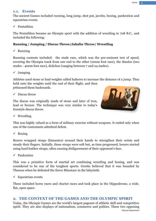 Events

1.1. Events
The ancient Games included running, long jump, shot put, javelin, boxing, pankration and
equestrian events.
 Pentathlon
The Pentathlon became an Olympic sport with the addition of wrestling in 708 B.C., and
included the following:
Running / Jumping / Discus Throw/Jabalin Throw/ Wrestling
 Running
Running contests included: the stade race, which was the pre-eminent test of speed,
covering the Olympia track from one end to the other (200m foot race), the diaulos (two
stades - 400m foot race), dolichos (ranging between 7 and 24 stades).
 Jumping
Athletes used stone or lead weights called halteres to increase the distance of a jump. They
held onto the weights until the end of their flight, and then
jettisoned them backwards.
 Discus throw
The discus was originally made of stone and later of iron,
lead or bronze. The technique was very similar to today's
freestyle discus throw.
 Wrestling
This was highly valued as a form of military exercise without weapons. It ended only when
one of the contestants admitted defeat.
 Boxing
Boxers wrapped straps (himantes) around their hands to strengthen their wrists and
steady their fingers. Initially, these straps were soft but, as time progressed, boxers started
using hard leather straps, often causing disfigurement of their opponent's face.
 Pankration
This was a primitive form of martial art combining wrestling and boxing, and was
considered to be one of the toughest sports. Greeks believed that it was founded by
Theseus when he defeated the fierce Minotaur in the labyrinth.
 Equestrian events
These included horse races and chariot races and took place in the Hippodrome, a wide,
flat, open space.

2. THE CONTEXT OF THE GAMES AND THE OLYMPIC SPIRIT
Today, the Olympic Games are the world's largest pageant of athletic skill and competitive
spirit. They are also displays of nationalism, commerce and politics. These two opposing
Physical Department

4

 