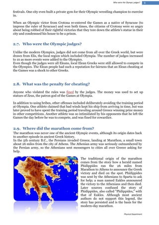 Who were the Olympic judges?

festivals. One city even built a private gym for their Olympic wrestling champion to exercise
in.
When an Olympic victor from Crotona re-entered the Games as a native of Syracuse (to
impress the ruler of Syracuse) and won both times, the citizens of Crotona were so angry
about being robbed of their rightful victories that they tore down the athlete's statue in their
city and condemned his house to be a prison.

2.7. Who were the Olympic judges?
Unlike the modern Olympics, judges did not come from all over the Greek world, but were
drawn from Elis, the local region which included Olympia. The number of judges increased
to 10 as more events were added to the Olympics.
Even though the judges were all Eleans, local Elean Greeks were still allowed to compete in
the Olympics. The Elean people had such a reputation for fairness that an Elean cheating at
the Games was a shock to other Greeks.

2.8. What was the penalty for cheating?
Anyone who violated the rules was fined by the judges. The money was used to set up
statues of Zeus, the patron god of the Games at Olympia.
In addition to using bribes, other offenses included deliberately avoiding the training period
at Olympia. One athlete claimed that bad winds kept his ship from arriving in time, but was
later proved to have spent the training period traveling around Greece winning prize money
in other competitions. Another athlete was so intimidated by his opponents that he left the
Games the day before he was to compete, and was fined for cowardice.

2.9. Where did the marathon come from?
The marathon was never one of the ancient Olympic events, although its origin dates back
to another episode in ancient Greek history.
In the 5th century B.C., the Persians invaded Greece, landing at Marathon, a small town
about 26 miles from the city of Athens. The Athenian army was seriously outnumbered by
the Persian army, so the Athenians sent messengers to cities all over Greece asking for
help.
The traditional origin of the marathon
comes from the story how a herald named
Phidippides ran the 26 miles from
Marathon to Athens to announce the Greek
victory and died on the spot. Phidippides
was sent by the Athenians to Sparta to ask
for help; a man named Eukles announced
the victory to the Athenians and then died.
Later sources confused the story of
Phidippides, also called "Philippides," with
that of Eukles. Although most ancient
authors do not support this legend, the
story has persisted and is the basis for the
modern-day marathon.
Physical Department

9

 