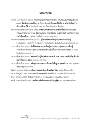 บรรณานุกรม
กนกวลี แสงวิจิตรประชา. (2550). การพัฒนาชุดกิจกรรมการเรี ยนรู้ ตามกระบวนการสืบเสาะหา
ความรู้ วิชาวิทยาศาสตร์ พืนฐาน เรื่ องหน่ วยของชีวิตและชีวิตพืช สาหรับนักเรียนชัน
้
้
ประถมศึกษาปี ที่ 1. วิทยานิพนธ์ กศม., มหาวิทยาลัยนเรศวร, พิษณุโลก.
กรมวิชาการ กระทรวงศึกษาธิการ. (2543). รายงานการสังเคราะห์ เอกสาร เรื่องวิธีการสอนและ
รู ปแบบการเรี ยนการสอน วิชาภาษาไทย ภาษาอังกฤษ คณิตศาสตร์ และวิทยาศาสตร์
ระดับมัธยมศึกษา. กรุงเทพฯ:โรงพิมพ์การศาสนา กรมศาสนา.
กรมวิชาการ กระทรวงศึกษาธิการ. (2545). คู่มือการจัดการเรี ยนรู้ กลุ่มสาระการเรี ยนรู้
วิทยาศาสตร์ . (พิมพ์ครังที่ 2). กรุงเทพฯ: โรงพิมพ์องค์การรับส่งสินค้ าและพัสดุภณฑ์(ร.ส.พ.).
้
ั
กระทรวงศึกษาธิการ. (2551). ตัวชีวัดและสาระการเรี ยนรู้ แกนกลาง กลุ่มสาระการเรี ยนรู้
้
วิทยาศาสตร์ ตามหลักสูตรแกนกลางการศึกษาขันพืนฐาน พุทธศักราช 2551. กรุงเทพฯ:
้ ้
โรงพิมพ์ครุสภาลาดพร้ าว.
ุ
กระทรวงศึกษาธิการ. (2546). พระราชบัญญัตการศึกษาแห่ งชาติ พ.ศ. 2542 และที่แก้ ไขเพิ่มเติม
ิ
(ฉบับที่ 2) พ.ศ. 2545. กรุงเทพฯ: อักษรไทย.
กระทรวงศึกษาธิการ. (2551). หลักสูตรแกนกลางการศึกษาขันพืนฐาน พุทธศักราช 2551. กรุงเทพฯ:
้ ้
โรงพิมพ์ครุสภาลาดพร้ าว.
ุ
พิมพันธ์ เดชะคุปต์. 2544. การเรี ยนการสอนที่เน้ นผู้เรี ยนเป็ นสาคัญ : แนวคิด วิธีและเทคนิค .
ภพ เลาหไพบูลย์. (2542). แนวการสอนวิทยาศาสตร์ . พิมพ์ครังที่ 3. กรุงเทพฯ : ไทยวัฒนาพานิช.
้
วีรยุทธ วิเชียรโชติ. 2521. จิตวิทยาการเรียนการสอนแบบสืบสวนสอบสวน. กรุงเทพฯ .
สมบัติ การจนารักพงศ์. (2549). เทคนิคการจัดกิจกรรมการเรี ยนรู  5E กรุงเทพฯ:ธารอักษร.
แบบ

เก็บมาฝากกับการพัฒนาสาระการเรี ยนรู้วิทยาศาสตร์ จาก ศน.โมเมจ้ า

 