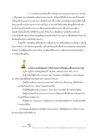 2) การปรับขยายโครงสร้ างเพื่อการเรี ยนรู้ (Accommodation Structure) หมายถึง
การที่บคคลขยายความคิดต่อสิ่งแวดล้ อมกว้ างขวางออกไป แก้ ปัญหาได้ ลกซึ ้งกว้ างขวางออกไปความคิด
ุ
ึ
นาข้ อมูลหรื อตัวแปรต่างๆ มาประกอบการคิดได้ กว้ างขวางขึ ้น ทาให้ สามารถแก้ ปัญหาปรับตนให้ เข้ ากับสิ่ง
ใหม่ๆ บุคคลมีความรู้ ความสามารถในการแก้ ปัญหา ทาความเข้ าใจสิ่งแวดล้ อมเพิ่มพูนขึ ้นโครงสร้ างทัง้
สองที่กล่าวมาเป็ นโครงสร้ างกระบวนการสืบสวนสอบสวนหรื อกระบวนการสืบเสาะหาความรู้จาก
โครงสร้ างทังสองนี ้ทาให้ เราได้ ใช้ สงกัปแนวหน้ าเข้ าช่วยในการเรี ยนรู้ใหม่ๆ โดยให้ เด็กถามเกี่ยวกับ
้
ั
ธรรมชาติ ซึงใช้ การสังเกตเป็ นส่วนใหญ่เพื่อขยายโครงสร้ างให้ กว้ างขวางออกไป เพื่อให้ เกิดสังกัปใหม่ๆ ให้
่
เด็กพร้ อมที่จะรับรู้จากหลักจิตวิทยาดังกล่าว
จึงสรุปได้ วา หลักจิตวิทยาที่เกี่ยวข้ องกับการสืบเสาะหาความรู้ได้ แก่จิตวิทยาการเรี ยนรู้ การเรี ยนรู้
่
ด้ วยการกระทา การทาให้ เกิดแรงจูงใจใฝ่ รู้ การสร้ างสังกัปแนวหน้ าเพื่อสร้ างความพร้ อมในการเรี ยนเกิดสัง
กัปใหม่ๆ ยัวยุให้ ผ้ เู รี ยนเกิดความอยากเรี ยน และผู้เรี ยนได้ ศกษาหาความรู้ด้วยตนเองโดยมีครูเป็ นผู้สร้ าง
่
ึ
ความพร้ อมให้ กบผู้เรี ยน
ั

องค์ ประกอบสาคัญของการจัดกิจกรรมการเรี ยนรู้ แบบสืบเสาะหาความรู้
ครู คือ ครูมีบทบาทสาคัญดังต่อไปนี ้ (พิมพันธ์ เดชะคุปต์, 2545, หน้ า 69-73)
เป็ นผู้กระตุ้นให้ ผ้ เู รี ยนคิด (Catalyst) โดยกาหนดปั ญหาแล้ วให้ ผ้ เู รี ยนวางแผนหาคาตอบ
เอง หรื อกระตุ้นให้ ผ้ เู รี ยนกาหนดปั ญหาและวางแผนหาคาตอบเอง
เป็ นผู้ให้ การเสริมแรง (Reinforcement) โดยการให้ รางวัล หรื อกล่าวชม เพื่อให้ กาลังใจ
และเพื่อเกิดพฤติกรรมการเรี ยนการสอนอย่างต่อเนื่อง
เป็ นผู้ให้ ข้อมูลย้ อนกลับ (Feedback Actor) โดยการบอกข้ อดี ข้ อบกพร่องแก่ผ้ เู รี ยน
เป็ นผู้แนะนาและกากับ (Guide and Director) เป็ นผู้แนะนาเพื่อให้ เกิดความคิดและกากับ
ควบคุมมิให้ ออกนอกลูนอกทาง
่
เป็ นผู้จดระบบ (Organizer) เป็ นผู้จดบรรยากาศและสิ่งแวดล้ อมต่างๆ รวมทังอุปกรณ์สื่อ
ั
ั
้
การสอนแก่ผ้ เู รี ยน
กล่าวโดยสรุปแล้ วครูมีบทบาทเป็ นผู้อานวยความสะดวก เพื่อให้ ผ้ เู รี ยนสามารถค้ นหาความรู้
ด้ วยตนเองได้ อย่างมีประสิทธิภาพ

เก็บมาฝากกับการพัฒนาสาระการเรี ยนรู้วิทยาศาสตร์ จาก ศน.โมเมจ้ า

 