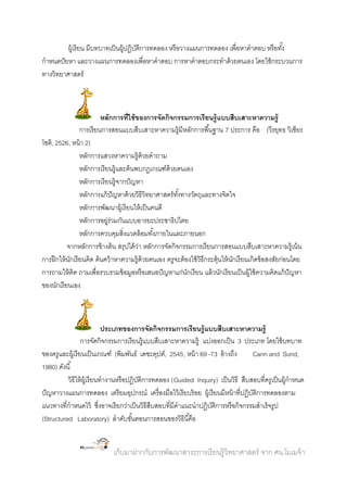 ผู้เรี ยน มีบทบาทเป็ นผู้ปฏิบตการทดลอง หรื อวางแผนการทดลอง เพื่อหาคาตอบ หรื อทัง้
ัิ
กาหนดปั ยหา และวางแผนการทดลองเพื่อหาคาตอบ การหาคาตอบกระทาด้ วยตนเอง โดยใช้ กระบวนการ
ทางวิทยาศาสตร์

หลักการที่ใช้ ของการจัดกิจกรรมการเรี ยนรู้ แบบสืบเสาะหาความรู้
การเรี ยนการสอนแบบสืบเสาะหาความรู้มีหลักการพื ้นฐาน 7 ประการ คือ (วีรยุทธ วิเชียร
โชติ, 2526, หน้ า 2)
หลักการแสวงหาความรู้ด้วยคาถาม
หลักการเรี ยนรู้และค้ นพบกฎเกณฑ์ด้วยตนเอง
หลักการเรี ยนรู้จากปั ญหา
หลักการแก้ ปัญหาด้ วยวิธีวิทยาศาสตร์ ทงทางวัตถุและทางจิตใจ
ั้
หลักการพัฒนาผู้เรี ยนให้ เป็ นคนดี
หลักการอยูร่วมกันแบบอารยะประชาธิปไตย
่
หลักการควบคุมสิ่งแวดล้ อมทังภายในและภายนอก
้
จากหลักการข้ างต้ น สรุปได้ วา หลักการจัดกิจกรรมการเรี ยนการสอนแบบสืบเสาะหาความรู้เน้ น
่
การฝึ กให้ นกเรี ยนคิด ค้ นคว้ าหาความรู้ด้วยตนเอง ครูจะต้ องใช้ วิธีกระตุ้นให้ นกเรี ยนเกิดข้ อสงสัยก่อนโดย
ั
ั
การถามให้ คด ถามเพื่อรวบรวมข้ อมูลหรื อเสนอปั ญหาแก่นกเรี ยน แล้ วนักเรี ยนเป็ นผู้ใช้ ความคิดแก้ ปัญหา
ิ
ั
ของนักเรี ยนเอง

ประเภทของการจัดกิจกรรมการเรี ยนรู้ แบบสืบเสาะหาความรู้
การจัดกิจกรรมการเรี ยนรู้แบบสืบเสาะหาความรู้ แบ่งออกเป็ น 3 ประเภท โดยใช้ บทบาท
ของครูและผู้เรี ยนเป็ นเกณฑ์ (พิมพันธ์ เดชะคุปต์, 2545, หน้ า 69 -73 อ้ างถึง
Carin and Sund,
1980) ดังนี ้
วิธีให้ ผ้ เู รี ยนทางานหรื อปฏิบตการทดลอง (Guided Inquiry) เป็ นวิธี สืบสอบที่ครูเป็ นผู้กาหนด
ัิ
ปั ญหาวางแผนการทดลอง เตรี ยมอุปกรณ์ เครื่ องมือไว้ เรี ยบร้ อย ผู้เรี ยนมีหน้ าที่ปฏิบตการทดลองตาม
ัิ
แนวทางที่กาหนดไว้ ซึงอาจเรี ยกว่าเป็ นวิธีสืบสอบที่มีคาแนะนาปฏิบตการหรื อกิจกรรมสาเร็จรูป
่
ัิ
(Structured Laboratory) ลาดับขันตอนการสอนของวิธีนี ้คือ
้

เก็บมาฝากกับการพัฒนาสาระการเรี ยนรู้วิทยาศาสตร์ จาก ศน.โมเมจ้ า

 
