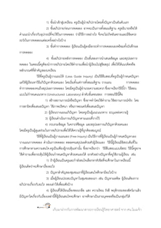 1) ขันนาเข้ าสูบทเรี ยน ครูเป็ นผู้นาอภิปรายโดยตังปั ญหาเป็ นอันดับแรก
้
่
้
2) ขันอภิปรายก่อนการทดลอง อาจจะเป็ นการตังสมมติฐาน ครูอธิบายหรื อให้
้
้
คาแนะนาเกี่ยวกับอุปกรณ์ที่จะใช้ ในการทดลอง ว่ามีวิธีการอย่างไร จึงจะไม่เกิดอันตรายและมีข้อควร
ระวังในการทดลองแต่ละครังอย่างไรบ้ าง
้
3) ขันทาการทดลอง ผู้เรี ยนเป็ นผู้ลงมือกระทาการทดลองเองพร้ อมทังบันทึกผล
้
้
การทดลอง
4) ขันอภิปรายหลังการทดลอง เป็ นขันของการนาเสนอข้ อมูล และสรุปผลการ
้
้
ทดลอง ในตอนนี ้ครูต้องนาการอภิปรายโดยใช้ คาถามเพื่อนาผู้เรี ยนไปสูข้อสรุป เพื่อให้ ได้ แนวคิดหรื อ
่
หลักเกณฑ์ที่สาคัญของบทเรี ยน
วิธีที่ครูเป็ นผู้วางแผนให้ (Less Guide Inquiry) เป็ นวิธีสืบสอบที่ครูเป็ นผู้กาหนดปั ญหา
แต่ให้ ผ้ เู รี ยนหาวิธีแก้ ปัญหาด้ วยตนเอง โดยเริ่มตังแต่การตังสมมติฐาน วางแผน
้
้
การทดลอง
ทาการทดลองจนถึงสรุปผลการทดลอง โดยมีครูเป็ นผู้อานวยความสะดวก ซึงอาจเรี ยกวิธีนี ้ว่า วิธีสอน
่
แบบไม่กาหนดแนวทาง (Unstructured Laboratory) ลาดับขันตอนของ การสอนวิธีนี ้คือ
้
1) สร้ างสถานการณ์หรื อปั ญหา ซึงอาจทาโดยใช้ คาถาม ใช้ สถานการณ์จริง โดย
่
การสาธิตเพื่อเสนอปั ญหา ใช้ ภาพปริศนา หรื อภาพยนตร์ เพื่อเสนอปั ญหา
2) ผู้เรี ยนวางแผนแก้ ปัญหา โดยครูเป็ นผู้แนะแนวทาง ระบุแหล่งความรู้
3) ผู้เรี ยนดาเนินการแก้ ปัญหาตามแผนที่วางไว้
4) รวบรวมข้ อมูล วิเคราะห์ข้อมูล และสรุปผลการแก้ ปัญหาด้ วยตนเอง
โดยมีครูเป็ นผู้ดแลร่วมในการอภิปรายเพื่อให้ ได้ ความรู้ที่ถกต้ องสมบูรณ์
ู
ู
วิธีที่ผ้ เู รี ยนเป็ นผู้วางแผนเอง (Free Inquiry) เป็ นวิธีการที่ผ้ เู รี ยนเป็ นผู้กาหนดปั ญหาเอง
วางแผนการทดลอง ดาเนินการทดลอง ตลอดจนสรุปผลด้ วยตัวผู้เรี ยนเอง วิธีนี ้ผู้เรี ยนมีอิสระเต็มที่ใน
การศึกษาตามความสนใจ ครูเป็ นเพียงผู้กระตุ้นเท่านัน ซึงอาจเรี ยกว่า วิธีสืบสอบแบบอิสระ วิธีนี ้ครูอาจ
้ ่
ใช้ คาถามเพื่อกระตุ้นให้ ผ้ เู รี ยนกาหนดปั ญหาด้ วยตนเองได้ ยกตัวอย่างปั ญหาที่ครูใช้ ถามผู้เรี ยน เช่น
1) ถ้ าผู้เรี ยนเป็ นครูและกาลังสนใจเลือกหาหัวข้ อที่จะศึกษาในภาคเรี ยนนี ้
ผู้เรี ยนคิดว่าจะศึกษาเรื่ องอะไร
2) ปั ญหาสาคัญของชุมชนเราที่ผ้ เู รี ยนสนใจศึกษามีอะไรบ้ าง
3) เมื่อผู้เรี ยนประสบปั ญหาในชุมชนของเรา เช่น ปั ญหามลพิษ ผู้เรี ยนต้ องการ
อภิปรายเกี่ยวกับอะไร ลองเล่าให้ เพื่อนฟั งบ้ าง
4) ผู้เรี ยนที่ได้ เรี ยนเรื่ องของเกลือ แสง ความร้ อน รังสี พฤติกรรมของสัตว์มาแล้ ว
มีปัญหาใดเกี่ยวกับเรื่ องเหล่านี ้ที่ผ้ เู รี ยนสนใจจะศึกษา อาจศึกษาเป็ นรายบุคคลหรื อเป็ นกลุมก็ได้
่

เก็บมาฝากกับการพัฒนาสาระการเรี ยนรู้วิทยาศาสตร์ จาก ศน.โมเมจ้ า

 