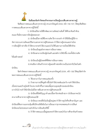 ข้ อดีและข้ อจากัดของกิจกรรมการเรี ยนรู้ แบบสืบเสาะหาความรู้
ข้ อดีของการสอนแบบสืบเสาะหาความรู้ ภพ เลาหไพบูลย์ (2542, หน้ า 156-157) ได้ สรุปข้ อดีของ
การสอนแบบสืบเสาะหาความรู้ไว้ ดงนี ้
ั
1) นักเรี ยนมีโอกาสได้ ฝึกพัฒนาความคิดอย่างเต็มที่ ได้ ศกษาค้ นคว้ าด้ วย
ึ
ตนเอง จึงมีความอยากเรี ยนรู้ตลอดเวลา
2) นักเรี ยนมีโอกาสได้ ฝึกความคิด ฝึ กการกระทา ทาให้ ได้ เรี ยนรู้วิธีการ
จัดการระบบความคิดและวิธีเสาะแสวงหาความรู้ด้วยตนเอง ทาให้ ความรู้คงทนและถ่ายโยง
การเรี ยนรู้ได้ กล่าวคือ ทาให้ สามารถจดจาได้ นานและนาไปใช้ ในสถานการณ์ใหม่ได้ อีกด้ วย
3) นักเรี ยนเป็ นศูนย์กลางของการเรี ยนการสอน
4) นักเรี ยนสามารถเรี ยนรู้มโนมติ และหลักการได้ เร็วขึ ้น รวมทังมีความคิด
้
ริเริ่มสร้ างสรรค์
5) นักเรี ยนเป็ นผู้มีเจตคติที่ดีตอการเรี ยนการสอน
่
6) ส่งเสริมการค้ นคว้ าหาความรู้และสร้ างสรรค์ความเป็ นประชาธิปไตยในตัว
นักเรี ยน
ข้ อจากัดของการสอนแบบสืบเสาะหาความรู้ ภพ เลาหไพบูลย์ (2539 , หน้ า 126) ได้ สรุปข้ อจากัด
ของการสอนแบบสืบเสาะหาความรู้ไว้ ดงนี ้
ั
1) ใช้ เวลามากในการสอนแต่ละครัง
้
2) ถ้ าสถานการณ์ที่ครูสร้ างขึ ้นไม่ทาให้ นาสงสัยแปลกใจ จะทาให้ นกเรี ยน
่
ั
เบื่อหน่ายและถ้ าครูไม่เข้ าใจบทบาทหน้ าที่ในการสอนนี ้มุงควบคุมพฤติกรรมของนักเรี ยน
่
มากเกินไป จะทาให้ นกเรี ยนไม่มีโอกาสสืบเสาะหาความรู้ด้วยตนเองได้
ั
3) นักเรี ยนที่มีสติปัญญาต่าและเนื ้อหาวิชาค่อนข้ างยาก นักเรี ยนอาจจะไม่
สามารถศึกษาหาความรู้ด้วยตนเองได้
4) นักเรี ยนบางคนที่ยงไม่เป็ นผู้ใหญ่พอ ทาให้ การจูงใจที่จะศึกษาปั ญหา และ
ั
นักเรี ยนที่ต้องการแรงกระตุ้นเพื่อให้ กระตือรื อร้ นในการเรี ยนมากๆอาจจะพอตอบคาถามได้ แต่
นักเรี ยนจะไม่ประสบความสาเร็จในการเรี ยนด้ วยวิธีนี ้
5) ถ้ าใช้ การสอนแบบนี ้อยูเ่ สมอจะทาให้ ความสนใจในการศึกษาค้ นคว้ าลดลง

เก็บมาฝากกับการพัฒนาสาระการเรี ยนรู้วิทยาศาสตร์ จาก ศน.โมเมจ้ า

 