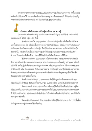 สรุปได้ วา การจัดกิจกรรมการเรี ยนรู้แบบสืบเสาะหาความรู้มีทงข้ อดีและข้ อจากัด ดังนันครูแต่ละ
่
ั้
้
คนต้ องนาไปประยุกต์ใช้ เช่น อาจเพิ่มเติมเทคนิคการสอนรูปแบบอื่นสอดแทรกเข้ าไปในแต่ละขันของวัฏ
้
จักรการเรี ยนรู้แบบสืบเสาะหาความรู้ เพื่อให้ เกิดประโยชน์สงสุดแก่ตวผู้เรี ยน
ู
ั

ขันตอนการจัดกิจกรรมการเรี ยนรู้ แบบสืบเสาะหาความรู้
้
ประกอบด้ วย ขันตอนที่สาคัญ (สมบัติ การจนารักพงค์ , กัญญา สุภศิริรักษ์ และกมลรัตน์
้
อนันปั ญญสุทธิ์ 2549, หน้ า 4-5 ) ดังนี ้
ขันสร้ างความสนใจ (Engagement) เป็ นการนาเข้ าสูบทเรี ยนหรื อเรื่ องที่สนใจซึงอาจ
้
่
่
เกิดขึ ้นเองจากความสงสัย หรื ออาจเริ่มจากความสนใจของตัวนักเรี ยนเอง หรื อเกิดจากความสนใจของตัว
นักเรี ยนเอง หรื อเกิดจากการอภิปรายในกลุม เรื่ องที่นาสนใจอาจมาจากเหตุการณ์ที่กาลังเกิดขึ ้นอยูใน
่
่
่
ช่วงเวลานัน หรื อเป็ นเรื่ องที่เชื่อมโยงกับความรู้เดิมที่เพิ่งเรี ยนรู้มาแล้ วเป็ นตัวกระตุ้นให้ นกเรี ยนสร้ าง
้
ั
คาถาม กาหนดประเด็นที่จะศึกษา ในกรณีที่ยงไม่มีประเด็นที่จะศึกษาครูอาจให้ ศกษา
ั
ึ
ขันสารวจและค้ นหา (Exploration) เมื่อทาความเข้ าใจในประเด็นหรื อคาถามที่สนใจ
้
ศึกษาอย่างถ่องแท้ มีการวางแผนกาหนดแนวทางการสารวจตรวจสอบ ตังสมมติฐานกาหนดทางเลือกที่
้
เป็ นไปได้ ลงมือปฏิบตเิ พื่อเก็บรวบรวมข้ อมูล ข้ อสนเทศ หรื อปรากฏการณ์ตางๆ วิธีการตรวจสอบอาจ
ั
่
ทาได้ หลายวิธี เช่น ทาการทดลอง ทากิจกรรมภาคสนาม การใช้ คอมพิวเตอร์ เพื่อช่วยสร้ างสถานการณ์
จาลอง (Simulation) การศึกษาหาข้ อมูลจากเอกสารอ้ างอิงหรื อจากแหล่งข้ อมูลต่างๆ เพื่อให้ ได้ มาซึง
่
ข้ อมูลอย่างเพียงพอที่จะใช้ ในขันต่อไป
้
ขันอธิบายและลงข้ อสรุป (Explanation) เมื่อได้ ข้อมูลอย่างเพียงพอจากการสารวจ
้
ตรวจสอบแล้ วจึงนาข้ อมูล ข้ อสนเทศที่ได้ มาวิเคราะห์ แปลผล สรุปผล และนาเสนอผลที่ได้ ในรูปต่างๆ
ขันขยายความรู้ (Elaboration) เป็ นการนาความรู้ที่สร้ างขึ ้นไปเชื่อมโยงกับความรู้เดิม
้
หรื อแนวคิดที่ได้ ค้นคว้ าเพิ่มเติม หรื อนาแบบจาลองข้ อสรุปที่ได้ ไปอธิบายสถานการณ์หรื อเหตุการณ์อื่นๆ
ถ้ าใช้ อธิบายเรื่ องต่างๆ ได้ มาก็แสดงว่าข้ อจากัดน้ อย ซึงก็จะช่วยในเชื่อมโยงกับเรื่ องต่างๆ และทาให้ เกิด
่
ความรู้กว้ างขวางขึ ้น
ขันประเมิน (Evaluation) เป็ นการประเมินการเรี ยนรู้ด้วยกระบวนการ ต่างๆ จากขันนี ้จะ
้
้
นาไปสูการนาความรู้ไปประยุกต์ใช้ ในเรื่ องอื่นๆ
่

เก็บมาฝากกับการพัฒนาสาระการเรี ยนรู้วิทยาศาสตร์ จาก ศน.โมเมจ้ า

 
