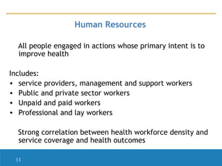 Human Resources
All people engaged in actions whose primary intent is to
improve health
Includes:
• service providers, management and support workers
• Public and private sector workers
• Unpaid and paid workers
• Professional and lay workers
Strong correlation between health workforce density and
service coverage and health outcomes
5|

 