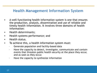 Health Management Information System
•

A well functioning health information system is one that ensures
the production, analysis, dissemination and use of reliable and
timely health information. It involves three domains of health
information:
Health determinants;
Health systems performance; and
Health status.
To achieve this, a health information system must:

•
•
•
•

–
–
–

6|

Generate population and facility-based data
Have the capacity to detect, investigate, communicate and contain
events that threaten public health security at the place they occur,
and as soon as they occur.
Have the capacity to synthesize information

 