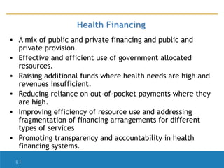 Health Financing
• A mix of public and private financing and public and
private provision.
• Effective and efficient use of government allocated
resources.
• Raising additional funds where health needs are high and
revenues insufficient.
• Reducing reliance on out-of-pocket payments where they
are high.
• Improving efficiency of resource use and addressing
fragmentation of financing arrangements for different
types of services
• Promoting transparency and accountability in health
financing systems.
8|

 
