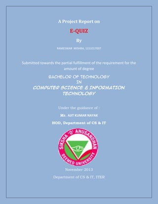 A Project Report on

E-QUIZ
By
RAMESWAR MISHRA, 1151017007

Submitted towards the partial fulfillment of the requirement for the
amount of degree
Bachelor of Technology
In
COMPUTER SCIENCE & INFORMATION
TECHNOLOGY

Under the guidance of :
Mr. AJIT KUMAR NAYAK
HOD, Department of CS & IT

November 2013
Department of CS & IT, ITER

 
