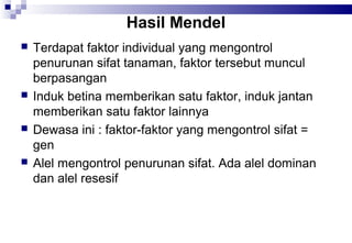 Hasil Mendel








Terdapat faktor individual yang mengontrol
penurunan sifat tanaman, faktor tersebut muncul
berpasangan
Induk betina memberikan satu faktor, induk jantan
memberikan satu faktor lainnya
Dewasa ini : faktor-faktor yang mengontrol sifat =
gen
Alel mengontrol penurunan sifat. Ada alel dominan
dan alel resesif

 