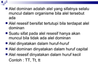 Alel dominan adalah alel yang sifatnya selalu
muncul dalam organisme bila alel tersebut
ada
 Alel resesif bersifat tertutupi bila terdapat alel
dominan
 Suatu sifat pada alel resesif hanya akan
muncul bila tidak ada alel dominan
 Alel dinyatakan dalam huruf-huruf
 Alel dominan dinyatakan dalam huruf capital
 Alel resesif dinyatakan dalam huruf kecil
Contoh : TT, Tt, tt


 