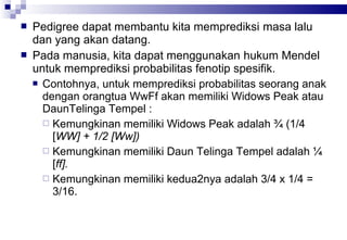 


Pedigree dapat membantu kita memprediksi masa lalu
dan yang akan datang.
Pada manusia, kita dapat menggunakan hukum Mendel
untuk memprediksi probabilitas fenotip spesifik.
 Contohnya, untuk memprediksi probabilitas seorang anak
dengan orangtua WwFf akan memiliki Widows Peak atau
DaunTelinga Tempel :
 Kemungkinan memiliki Widows Peak adalah ¾ (1/4
[WW] + 1/2 [Ww])
 Kemungkinan memiliki Daun Telinga Tempel adalah ¼
[ff].
 Kemungkinan memiliki kedua2nya adalah 3/4 x 1/4 =
3/16.

 