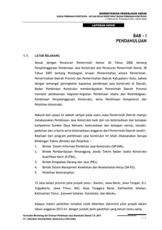 KEMENTERIAN PEKERJAAN UMUM
BADAN PEMBINAAN KONSTRUKSI – SATUAN KERJA SEKRETARIAT BADAN PEMBINAAN KONSTRUKSI
Jl. Pattimura No. 20 Kebayoran Baru, Jakarta Selata

LAPORAN AKHIR

BAB - I
PENDAHULUAN
1.1.

LATAR BELAKANG
Sesuai

dengan

Peraturan

Pemerintah

Nomor

30

Tahun

2000

tentang

Penyelenggaraan Pembinaan Jasa Konstruksi dan Peraturan Pemerintah Nomor 38
Tahun 2007 tentang Pembagian Urusan Pemerintahan antara Pemerintah,
Pemerintahan Daerah Provinsi dan Pemerintahan Daerah Kabupaten/ Kota, bahwa
dengan semangat peningkatan kapasitas pembinaan jasa konstruksi di Daerah,
Badan Pembinaan Konstruksi memberdayakan Pemerintah Daerah Provinsi
memalui pelaksanaan kegiatan-kegiatan Pembinaan Usaha dan Kelembagaan,
Pembinaan Penyelenggaraan Konstruksi, serta Pembinaan Kompetensi dan
Pelatihan Konstruksi.
Maksud dari upaya ini adalah sampai pada suatu masa Pemerintah Daerah mampu
melaksanakan Pembinaan Jasa Konstruksi baik dari sisi ketersediaan dan kesiapan
kompetensi Sumber Daya Manusia, ketersediaan dan kesiapan norma, standar,
pedoman dan criteria serta ketersediaan anggaran dari Pemerintah Daerah sendiri.
Realisasi dari program pembinaan jasa konstruksi ini telah dilaksanakan berupa
Bimbingan Teknis (Bintek) dan Pelatihan :
1.

Bintek Sistem Informasi Pembinaa Jasa Konstruksi (SIPJAKI),

2.

Bintek Pemberdayaan Penanggung Jawab Teknis Badan Usaha Konstruksi
Kualifikasi Kecil (PJTBU),

3.

Bintek Pengadaan Barang dan Jasa (PBJ),

4.

Bintek Sistem Manajemen Kesehatan dan Keselamatan Kerja (SM K3),

5.

Pelatihan Keterampilan.

12 (dua belas) provinsi pilot proyek yaitu : Banten, Jawa Barat, Jawa Tengah, D.I.
Yogyakarta, Jawa Timur, Bali, Nusa Tenggara Barat, Kalimantan Selatan,
Kalimantan Timur, Sulawesi Selatan, Gorontalo, dan Maluku.
Adapun materi pelatihan tersebut telah diberikan diprovinsi pilot proyek dalam
tahun anggaran 2013 ini dengan jumlah jenis pelatihan yang belum tentu sama.
Konsultan Monitoring dan Evaluasi Pembinaan Jasa Konstruksi Daerah T.A. 2013
PT. ARKONIN ENGINEERING MANGGALA PRATAMA

I-1

 