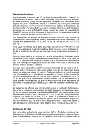Frecuencia de refresco
Cada segundo, el monitor del PC se llena de contenido gráfico (píxeles) un
cierto número de veces. Dicho número se conoce como frecuencia de refresco,
se mide en hercios (Hz) y es otro importante parámetro que caracteriza a las
tarjetas de vídeo. El RAMDAC acude a la memoria de vídeo para tomar los
píxeles a mostrar, convirtiendo dicha información en señales analógicas que se
envían monitor. Por tanto, la frecuencia de refresco máxima queda limitada por
la rapidez con la que el RAMDAC puede realizar su trabajo (la velocidad del
RAMDAC se mide en MHz, indicando la frecuencia con la que éste procesa los
píxeles y envía las señales de vídeo al monitor).
Las frecuencias de refresco se encuentran estandarizadas, para mejorar la
compatibilidad entre tarjetas de vídeo y monitores de distintos fabricantes. Los
valores más comunes son: 56, 60, 65, 70, 72, 75, 80, 85, 90, 95, 100, 110 y
120 Hz.
Pero ¿qué importancia tiene dicho parámetro para el usuario? Una frecuencia
de refresco apropiada mejora la visibilidad de la imagen y reduce la fatiga ocular. Si la frecuencia de refresco es muy baja, el ojo percibirá que la imagen vibra.
Esto se puede explicar a través de las características del ojo. Cada vez que la
retina detecta una imagen, ésta persiste un cierto tiempo hasta poder detectar
otra. Si la frecuencia de refresco es menor que la frecuencia de muestreo del
ojo, este último podría capturar la imagen en pleno refresco de la pantalla, y de
ahí ese molesto efecto de vibración.
Hay que tener en cuenta que la frecuencia de muestreo del ojo varía de un individuo a otro. Por tanto, es interesante probar varias de las frecuencias que la
tarjeta de vídeo sea capaz de ofrecer. Basta con seleccionar una frecuencia
que elimine el efecto no deseado (en otras palabras, que no fatigue la vista del
usuario) aunque no se trate de una frecuencia elevada. En general a partir de
72 Hz los parpadeos desaparecen. Nótese también que las frecuencias muy
altas apenas tienen impacto, ya que son muy superiores a las frecuencias de
muestreo de cualquier ojo humano, y, por tanto, no notaremos diferencia alguna.
La frecuencia de refresco está íntimamente ligada a la resolución de la imagen.
Aumentar la resolución implica mayor cantidad de píxeles a mostrar por pantalla, lo que obliga a aumentar la velocidad del RAMDAC para mantener la misma
frecuencia de refresco. Visto de otro modo y con un ejemplo, imagine que trabaja con una resolución de 800 x 600 a 120 Hz. Si aumentara la resolución a
1.600 x 1.200, el número de píxeles por pantalla sería cuatro veces mayor. Para seguir teniendo 120 Hz, el RAMDAC deberá trabajar 4 veces más rápido, y
sólo será posible si la tarjeta de vídeo dispone de un RAMDAC capaz de ello.
Estándares de vídeo
Los parámetros vistos hasta ahora permiten definir infinidad de modos de trabajo respecto al hardware de vídeo combinando resoluciones, números de colores, frecuencias de refresco, etc. Si cada fabricante aplicara cualquier valor a

Capítulo 12

LA TARJETA DE VÍDEO

Página 95

 
