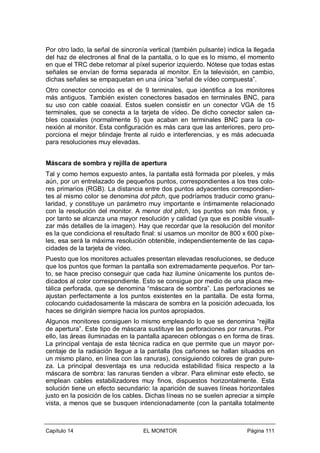 Por otro lado, la señal de sincronía vertical (también pulsante) indica la llegada
del haz de electrones al final de la pantalla, o lo que es lo mismo, el momento
en que el TRC debe retomar al píxel superior izquierdo. Nótese que todas estas
señales se envían de forma separada al monitor. En la televisión, en cambio,
dichas señales se empaquetan en una única “señal de vídeo compuesta”.
Otro conector conocido es el de 9 terminales, que identifica a los monitores
más antiguos. También existen conectores basados en terminales BNC, para
su uso con cable coaxial. Estos suelen consistir en un conector VGA de 15
terminales, que se conecta a la tarjeta de vídeo. De dicho conector salen cables coaxiales (normalmente 5) que acaban en terminales BNC para la conexión al monitor. Esta configuración es más cara que las anteriores, pero proporciona el mejor blindaje frente al ruido e interferencias, y es más adecuada
para resoluciones muy elevadas.
Máscara de sombra y rejilla de apertura
Tal y como hemos expuesto antes, la pantalla está formada por píxeles, y más
aún, por un entrelazado de pequeños puntos, correspondientes a los tres colores primarios (RGB). La distancia entre dos puntos adyacentes correspondientes al mismo color se denomina dot pitch, que podríamos traducir como granularidad, y constituye un parámetro muy importante e íntimamente relacionado
con la resolución del monitor. A menor dot pitch, los puntos son más finos, y
por tanto se alcanza una mayor resolución y calidad (ya que es posible visualizar más detalles de la imagen). Hay que recordar que la resolución del monitor
es la que condiciona el resultado final: si usamos un monitor de 800 x 600 píxeles, esa será la máxima resolución obtenible, independientemente de las capacidades de la tarjeta de vídeo.
Puesto que los monitores actuales presentan elevadas resoluciones, se deduce
que los puntos que forman la pantalla son extremadamente pequeños. Por tanto, se hace preciso conseguir que cada haz ilumine únicamente los puntos dedicados al color correspondiente. Esto se consigue por medio de una placa metálica perforada, que se denomina “máscara de sombra”. Las perforaciones se
ajustan perfectamente a los puntos existentes en la pantalla. De esta forma,
colocando cuidadosamente la máscara de sombra en la posición adecuada, los
haces se dirigirán siempre hacia los puntos apropiados.
Algunos monitores consiguen lo mismo empleando lo que se denomina “rejilla
de apertura”. Este tipo de máscara sustituye las perforaciones por ranuras. Por
ello, las áreas iluminadas en la pantalla aparecen oblongas o en forma de tiras.
La principal ventaja de esta técnica radica en que permite que un mayor porcentaje de la radiación llegue a la pantalla (los cañones se hallan situados en
un mismo plano, en línea con las ranuras), consiguiendo colores de gran pureza. La principal desventaja es una reducida estabilidad física respecto a la
máscara de sombra: las ranuras tienden a vibrar. Para eliminar este efecto, se
emplean cables estabilizadores muy finos, dispuestos horizontalmente. Esta
solución tiene un efecto secundario: la aparición de suaves líneas horizontales
justo en la posición de los cables. Dichas líneas no se suelen apreciar a simple
vista, a menos que se busquen intencionadamente (con la pantalla totalmente

Capítulo 14

EL MONITOR

Página 111

 