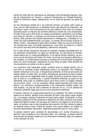 Dentro de este tipo de impresoras se distinguen dos tecnologías básicas: bubble jet (introducida por Canon) y desk-jet (introducida por Hewlett-Packard),
donde la diferencia reside, básicamente, en el modo de generar las gotas de
tinta.
En las impresoras bubble jet o de inyección térmica, se aplica calor sobre la
tinta, que se halla situada en un depósito dentro del cartucho de impresión, del
que fluyen varios micro-conductos por los que saldrá la tinta. Esto se consigue
haciendo pasar un impulso de corriente eléctrica a través de unas resistencias.
El calor hace que la tinta entre en estado de ebullición, generando una burbuja
que crece en volumen, y empuja a la tinta hacia el exterior, a través de los conductos. Este proceso dura aproximadamente un milisegundo, y desaloja un volumen de tinta predeterminado (una gota). La presión de la burbuja produce un
efecto “cañón”, que dispara la gota sobre el papel. Cada vez que la corriente en
las resistencias cesa, la burbuja desaparece, y por tanto se produce un efecto
de succión que toma tinta del depósito y rellena los conductos.
En el caso de las impresoras desk-jet se emplean cristales piezoeléctricos como elemento fundamental, en lugar de resistencias. Se aprovecha la característica básica de un cristal piezoeléctrico: si se aplica tensión eléctrica, se produce una de formación del cristal. Por tanto, se envían los impulsos eléctricos a
los cristales, y su deformación produce un bombeo de la tinta desde el depósito
hacia los micro-conductos, disparando la tinta hacia el papel. Esta filosofía de
funcionamiento es similar a la de un gotero.
Los cartuchos más habituales suelen contener tinta en estado líquido, por lo
que ésta no necesita ningún tratamiento previo a la impresión. Sin embargo,
existen cartuchos en los que, a temperatura ambiente, la tinta se encuentra en
estado sólido. En este caso, se utilizan resistencias para pasar la tinta a estado
líquido antes de ser disparada hacia el papel. Durante el recorrido hacia el papel, la tinta se va solidificando, y queda finalmente adherida al papel sin ser
absorbida. Esto evita un problema típico de la tinta común: la imagen impresa
se encuentra “seca”, y no es necesario utilizar papel especial para evitar este
efecto. Los cartuchos correspondientes a las impresoras deskjet suelen ser
más baratos, ya que tan sólo contienen el cartucho en sí, y no el cabezal de
impresión completo (algo que ocurre en los cartuchos bubble jet).
El papel a imprimir se carga positivamente en su totalidad. Por tanto, al hacerlo
pasar por el tambor, atraerá a las partículas de tóner (que tienen carga negativa), y la imagen quedará finalmente formada sobre papel. Finalmente, el tóner
adherido al papel se funde mediante la aplicación de calor, haciendo que quede
totalmente fijado al papel. Se consigue así imprimir una página en una sola pasada, al contrario que en las impresoras de inyección de tinta, donde la página
se imprime línea a línea. Antes de imprimir una nueva página, se realiza un
borrado electrostático del tambor, dejándolo preparado para un nuevo ciclo.
Si planea imprimir gran cantidad de documentos con mucha frecuencia, la
elección más rentable es una impresora láser. Sin embargo, si desea imprimir
documentos de tamaño medio con una frecuencia moderada, elija una impresora de inyección de tinta

Capítulo 17

LAS IMPRESORAS

Página 137

 