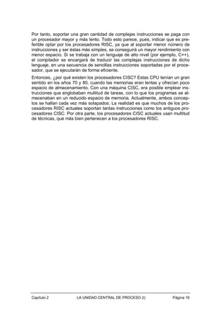 Por tanto, soportar una gran cantidad de complejas instrucciones se paga con
un procesador mayor y más lento. Todo esto parece, pues, indicar que es preferible optar por los procesadores RISC, ya que al soportar menor número de
instrucciones y ser éstas más simples, se conseguirá un mayor rendimiento con
menor espacio. Si se trabaja con un lenguaje de alto nivel (por ejemplo, C++),
el compilador se encargará de traducir las complejas instrucciones de dicho
lenguaje, en una secuencia de sencillas instrucciones soportadas por el procesador, que se ejecutarán de forma eficiente.
Entonces, ¿por qué existen los procesadores CISC? Estas CPU tenían un gran
sentido en los años 70 y 80, cuando las memorias eran lentas y ofrecían poco
espacio de almacenamiento. Con una máquina CISC, era posible emplear instrucciones que englobaban multitud de tareas, con lo que los programas se almacenaban en un reducido espacio de memoria. Actualmente, ambos conceptos se hallan cada vez más solapados. La realidad es que muchos de los procesadores RISC actuales soportan tantas instrucciones como los antiguos procesadores CISC. Por otra parte, los procesadores CISC actuales usan multitud
de técnicas, que más bien pertenecen a los procesadores RISC.

Capítulo 2

LA UNIDAD CENTRAL DE PROCESO (I)

Página 16

 