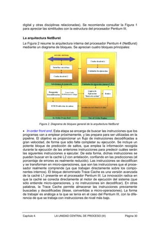 digital y otras disciplinas relacionadas). Se recomienda consultar la Figura 1
para apreciar las similitudes con la estructura del procesador Pentium III.
La arquitectura NetBurst
La Figura 2 resume la arquitectura interna del procesador Pentium 4 (NetBurst)
mediante un diagrama de bloques. Se aprecian cuatro bloques principales:

Figura 2. Diagrama de bloques general de la arquitectura NetBurst

• In-order front end. Esta etapa se encarga de buscar las instrucciones que los
programas van a emplear próximamente, y las prepara para ser utilizadas en la
pipeline. El objetivo es proporcionar un flujo de instrucciones decodificadas a
gran velocidad, de forma que sólo falte completar su ejecución. Se incluye un
potente bloque de predicción de saltos, que emplea la información recogida
durante la ejecución de las anteriores instrucciones para predecir cuáles serán
las siguientes instrucciones a ejecutar. De esta forma, dichas instrucciones se
pueden buscar en la caché L2 con antelación, confiando en las predicciones (el
porcentaje de errores es realmente reducido). Las instrucciones se decodifican
y se transforman en micro-operaciones, que son las instrucciones que el procesador realmente comprende (ya que trabajan directamente sobre los componentes internos). El bloque denominado Trace Cache es una versión avanzada
de la caché L1 presente en el procesador Pentium III. La innovación radica en
que la caché se conecta directamente al motor de ejecución del sistema (que
sólo entiende micro-operaciones, y no instrucciones sin decodificar). En otras
palabras, la Trace Cache permite almacenar las instrucciones previamente
buscadas y decodificadas (léase, convertidas a micro-operaciones). La forma
de trabajar es análoga a la que se tenía en el caso del Pentium III, con la diferencia de que se trabaja con instrucciones de nivel más bajo.

Capítulo 4.

LA UNIDAD CENTRAL DE PROCESO (III)

Página 30

 