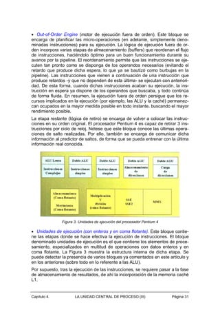 • Out-of-Order Engine (motor de ejecución fuera de orden). Este bloque se
encarga de planificar las micro-operaciones (en adelante, simplemente denominadas instrucciones) para su ejecución. La lógica de ejecución fuera de orden incorpora varias etapas de almacenamiento (buffers) que reordenan el flujo
de instrucciones, haciéndolo óptimo para un buen funcionamiento durante su
avance por la pipeline. El reordenamiento permite que las instrucciones se ejecuten tan pronto como se disponga de los operandos necesarios (evitando el
retardo que produce dicha espera, lo que ya se bautizó como burbujas en la
pipeline). Las instrucciones que vienen a continuación de una instrucción que
produce retardos -y que no dependen de esta última- se ejecutan con anterioridad. De esta forma, cuando dichas instrucciones acaban su ejecución, la instrucción en espera ya dispone de los operandos que buscaba, y todo continúa
de forma fluida. En resumen, la ejecución fuera de orden persigue que los recursos implicados en la ejecución (por ejemplo, las ALU y la caché) permanezcan ocupados en la mayor medida posible en todo instante, buscando el mayor
rendimiento posible.
La etapa restante (lógica de retiro) se encarga de volver a colocar las instrucciones en su orden original. El procesador Pentium 4 es capaz de retirar 3 instrucciones por ciclo de reloj. Nótese que este bloque conoce las últimas operaciones de salto realizadas. Por ello, también se encarga de comunicar dicha
información al predictor de saltos, de forma que se pueda entrenar con la última
información real conocida.

Figura 3. Unidades de ejecución del procesador Pentium 4

• Unidades de ejecución (con enteros y en coma flotante). Este bloque contiene las etapas donde se hace efectiva la ejecución de instrucciones. El bloque
denominado unidades de ejecución es el que contiene los elementos de procesamiento, especializados en multitud de operaciones con datos enteros y en
coma flotante. La Figura 3 muestra la estructura interna de dicha etapa. Se
puede detectar la presencia de varios bloques ya comentados en este artículo y
en los anteriores (sobre todo en lo referente a las ALU).
Por supuesto, tras la ejecución de las instrucciones, se requiere pasar a la fase
de almacenamiento de resultados, de ahí la incorporación de la memoria caché
L1.

Capítulo 4.

LA UNIDAD CENTRAL DE PROCESO (III)

Página 31

 