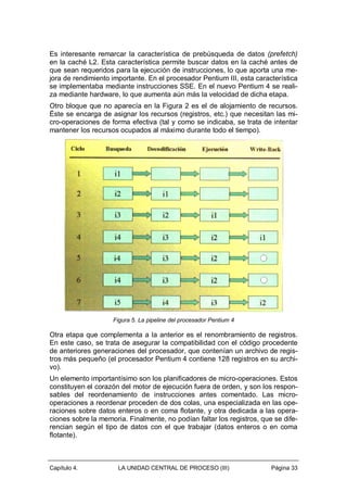 Es interesante remarcar la característica de prebúsqueda de datos (prefetch)
en la caché L2. Esta característica permite buscar datos en la caché antes de
que sean requeridos para la ejecución de instrucciones, lo que aporta una mejora de rendimiento importante. En el procesador Pentium III, esta característica
se implementaba mediante instrucciones SSE. En el nuevo Pentium 4 se realiza mediante hardware, lo que aumenta aún más la velocidad de dicha etapa.
Otro bloque que no aparecía en la Figura 2 es el de alojamiento de recursos.
Éste se encarga de asignar los recursos (registros, etc.) que necesitan las micro-operaciones de forma efectiva (tal y como se indicaba, se trata de intentar
mantener los recursos ocupados al máximo durante todo el tiempo).

Figura 5. La pipeline del procesador Pentium 4

Otra etapa que complementa a la anterior es el renombramiento de registros.
En este caso, se trata de asegurar la compatibilidad con el código procedente
de anteriores generaciones del procesador, que contenían un archivo de registros más pequeño (el procesador Pentium 4 contiene 128 registros en su archivo).
Un elemento importantísimo son los planificadores de micro-operaciones. Estos
constituyen el corazón del motor de ejecución fuera de orden, y son los responsables del reordenamiento de instrucciones antes comentado. Las microoperaciones a reordenar proceden de dos colas, una especializada en las operaciones sobre datos enteros o en coma flotante, y otra dedicada a las operaciones sobre la memoria. Finalmente, no podían faltar los registros, que se diferencian según el tipo de datos con el que trabajar (datos enteros o en coma
flotante).

Capítulo 4.

LA UNIDAD CENTRAL DE PROCESO (III)

Página 33

 