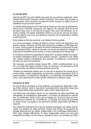 La interfaz SCSI
Además de IDE, hay otra interfaz que goza de una enorme aceptación, denominada SCSI (Small Computer System Interface). Para hacer más cómoda su
pronunciación, dicho acrónimo se suele leer como "scuzzy" en inglés, lo que en
castellano se pronunciaría "escasi".
La interfaz SCSI permite al PC intercambiar datos con todo tipo de dispositivos:
discos duros, CD-ROM, impresoras, etc. Algunos PC soportan SCSI en la propia placa base, pero no se trata de la opción más usual. Normalmente, es necesario instalar una tarjeta adaptadora SCSI en una de las ranuras de expansión del sistema, que es la que permite la conexión de los dispositivos (interna
o externamente).
Dicha tarjeta es fácil de encontrar y se instala de forma sencilla.
Una de las principales ventajas de SCSI es el gran número de dispositivos que
puede controlar. Mientras que IDE sólo soporta dos unidades y EIDE llega hasta cuatro, SCSI permite la conexión de hasta 8 dispositivos (incluyendo la tarjeta controladora SCSI), utilizando tan sólo una ranura de expansión. Además, la
velocidad de transferencia es superior a la que caracteriza a la interfaz IDE.
Si se desea aumentar la capacidad de expansión, se puede instalar una segúnda tarjeta controladora SCSI, lo que permite conectar 7 periféricos más. Mejor
aún, existen tarjetas controladoras que soportan 15 periféricos, consumiendo
tan sólo una ranura de expansión.
Por supuesto, es posible instalar discos IDE y SCSI simultáneamente en un
PC. La unidad IDE seguirá siendo el disco de arranque y los dispositivos SCSI
proporcionarán capacidad de almacenamiento adicional.
También es interesante señalar que, en caso de no disponer de ranuras de expansión libres, existen adaptadores que permiten conectar dispositivos SCSI al
puerto paralelo. Los dispositivos trabajarán a una velocidad considerable-mente
menor, pero esta solución puede resultar interesante en algunos casos.
Versiones de SCSI
Aunque SCSI se considera un único estándar, se presenta en diferentes variantes: SCSI, SCSI-2, SCSI-3, Fast SCSI, Fast Wide SCSI, Ultra SCSI, Wide Ultra
SCSI, Ultra2 SCSI, Wide Ultra2 SCSI, Ultra 3 SCSI, Ultra4 SCSI, etc.
Las diferencias principales radican en las longitudes de cable permitidas, las
velocidades de transferencia alcanzadas y el número de dispositivos soportados. El modificador "Wide" indica que se trabaja con 16 bits en lugar de ocho,
permitiendo la conexión de 15 periféricos. La variante más actual se encuentra
en discos duros muy rápidos y se denomina Ultra320, alcanzando 320 MB por
segundo.
Otra diferencia importante es el tipo de señales soportadas, que afecta directamente a la longitud de cable permitida. Existen tres formas de transportar las
señales eléctricas por los cables: single-ended, LVD (LoWloltage Differential) y
HVD (High Uoltage Differential). El modo single-ended utiliza una línea para
transportar los datos y la otra línea se conecta a masa. Las variantes por deba-

Capítulo 7

LAS INTERFACES IDE Y SCSI

Página 52

 