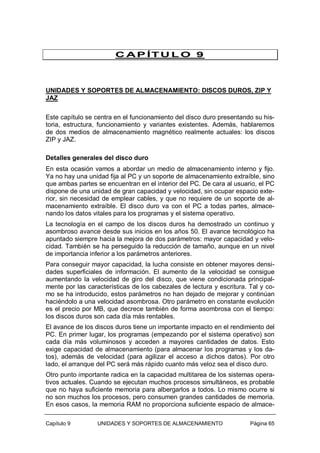 C A P ÍT U L O 9

UNIDADES Y SOPORTES DE ALMACENAMIENTO: DISCOS DUROS, ZIP Y
JAZ
Este capítulo se centra en el funcionamiento del disco duro presentando su historia, estructura, funcionamiento y variantes existentes. Además, hablaremos
de dos medios de almacenamiento magnético realmente actuales: los discos
ZIP y JAZ.
Detalles generales del disco duro
En esta ocasión vamos a abordar un medio de almacenamiento interno y fijo.
Ya no hay una unidad fija al PC y un soporte de almacenamiento extraíble, sino
que ambas partes se encuentran en el interior del PC. De cara al usuario, el PC
dispone de una unidad de gran capacidad y velocidad, sin ocupar espacio exterior, sin necesidad de emplear cables, y que no requiere de un soporte de almacenamiento extraíble. El disco duro va con el PC a todas partes, almacenando los datos vitales para los programas y el sistema operativo.
La tecnología en el campo de los discos duros ha demostrado un continuo y
asombroso avance desde sus inicios en los años 50. El avance tecnológico ha
apuntado siempre hacia la mejora de dos parámetros: mayor capacidad y velocidad. También se ha perseguido la reducción de tamaño, aunque en un nivel
de importancia inferior a los parámetros anteriores.
Para conseguir mayor capacidad, la lucha consiste en obtener mayores densidades superficiales de información. El aumento de la velocidad se consigue
aumentando la velocidad de giro del disco, que viene condicionada principalmente por las características de los cabezales de lectura y escritura. Tal y como se ha introducido, estos parámetros no han dejado de mejorar y continúan
haciéndolo a una velocidad asombrosa. Otro parámetro en constante evolución
es el precio por MB, que decrece también de forma asombrosa con el tiempo:
los discos duros son cada día más rentables.
El avance de los discos duros tiene un importante impacto en el rendimiento del
PC. En primer lugar, los programas (empezando por el sistema operativo) son
cada día más voluminosos y acceden a mayores cantidades de datos. Esto
exige capacidad de almacenamiento (para almacenar los programas y los datos), además de velocidad (para agilizar el acceso a dichos datos). Por otro
lado, el arranque del PC será más rápido cuanto más veloz sea el disco duro.
Otro punto importante radica en la capacidad multitarea de los sistemas operativos actuales. Cuando se ejecutan muchos procesos simultáneos, es probable
que no haya suficiente memoria para albergarlos a todos. Lo mismo ocurre si
no son muchos los procesos, pero consumen grandes cantidades de memoria.
En esos casos, la memoria RAM no proporciona suficiente espacio de almaceCapítulo 9

UNIDADES Y SOPORTES DE ALMACENAMIENTO

Página 65

 