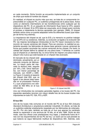 en cada momento. Dicha función se encuentra implementada en un conjunto
de chips que recibe el nombre de chipset.
En realidad, el chipset es mucho más que eso, se trata de un componente imprescindible en cualquier PC, un auténtico protagonista de la placa base. Actúa
como un elemento intermediario en las transferencias entre cualquier par de
dispositivos del PC. Si un paquete de información fluye hacia la CPU, pasará
antes por el chipset. Si la CPU debe ser esquivada, es el chipset quien controla
el proceso e implementa la técnica apropiada (por ejemplo, DMA). El chipset
también actúa como un puente adaptador entre los diferentes buses (que trabajan de forma muy distinta).
La importancia del chipset es tal, que la E/S y la memoria no podrían trabajar
con la CPU sin su existencia. Además, su evolución va ligada a la evolución del
PC: las mejoras tecnológicas introducidas en los PC hacen necesaria la introducción de nuevas versiones del chipset. Para ser precisos, la realidad es justamente opuesta: los fabricantes de placas base generan nuevas versiones de
forma que puedan acomodar las nuevas versiones de los chipset. Por tanto, la
calidad del chipset define la calidad de una placa base. Y teniendo en cuenta
que el chipset es un elemento fijo, la única forma de mejorar una placa base es
adquirir otra nueva que esté basada en un chipset más avanzado.
El mercado de los chipset está
dominado, actualmente, por un
reducido conjunto de fabricantes. La mayor parte del mercado la domina Intel, seguido
por VIA y SiS. Otros fabricantes, con menor porcentaje de
mercado, son ACER y UMC.
La Figura 3 muestra el aspecto
del chipset Intel 850, que va
ligado a las placas base basadas en el procesador Pentium
4, y que proporciona una velocidad de 400 MHz en el bus
del sistema.

Figura 3. El chipset Intel 850

Una vez introducidos los conceptos generales ligados a los buses del PC, los
siguientes apartados recorren con mayor detalle tres de los buses locales más
importantes en todo PC: ISA, PCI y AGP.
El bus ISA
Uno de los buses más comunes en el mundo del PC es el bus ISA (Industry
Standard Architecture o arquitectura estándar industrial). En efecto, se trata de
un auténtico estándar ampliamente respetado por los fabricantes de ordenadores PC. Por otro lado, también se trata de un bus que apenas ha cambiado
desde su expansión a una anchura de 16 bits, en el año 1984. Dicho de otro
modo, este bus ofrece unas prestaciones muy bajas, y totalmente fuera de línea con los requerimientos de los PC de hoy. La razón por la cual persiste es
que todavía se sigue fabricando multitud de dispositivos ISA. Además, esto
Capítulo 11

LOS BUSES DEL PC

Página 84

 