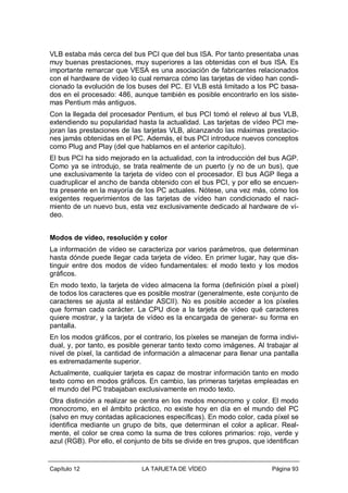 VLB estaba más cerca del bus PCI que del bus ISA. Por tanto presentaba unas
muy buenas prestaciones, muy superiores a las obtenidas con el bus ISA. Es
importante remarcar que VESA es una asociación de fabricantes relacionados
con el hardware de vídeo lo cual remarca cómo las tarjetas de vídeo han condicionado la evolución de los buses del PC. El VLB está limitado a los PC basados en el procesado: 486, aunque también es posible encontrarlo en los sistemas Pentium más antiguos.
Con la llegada del procesador Pentium, el bus PCI tomó el relevo al bus VLB,
extendiendo su popularidad hasta la actualidad. Las tarjetas de vídeo PCI mejoran las prestaciones de las tarjetas VLB, alcanzando las máximas prestaciones jamás obtenidas en el PC. Además, el bus PCI introduce nuevos conceptos
como Plug and Play (del que hablamos en el anterior capítulo).
El bus PCI ha sido mejorado en la actualidad, con la introducción del bus AGP.
Como ya se introdujo, se trata realmente de un puerto (y no de un bus), que
une exclusivamente la tarjeta de vídeo con el procesador. El bus AGP llega a
cuadruplicar el ancho de banda obtenido con el bus PCI, y por ello se encuentra presente en la mayoría de los PC actuales. Nótese, una vez más, cómo los
exigentes requerimientos de las tarjetas de vídeo han condicionado el nacimiento de un nuevo bus, esta vez exclusivamente dedicado al hardware de vídeo.
Modos de vídeo, resolución y color
La información de vídeo se caracteriza por varios parámetros, que determinan
hasta dónde puede llegar cada tarjeta de vídeo. En primer lugar, hay que distinguir entre dos modos de vídeo fundamentales: el modo texto y los modos
gráficos.
En modo texto, la tarjeta de vídeo almacena la forma (definición píxel a píxel)
de todos los caracteres que es posible mostrar (generalmente, este conjunto de
caracteres se ajusta al estándar ASCII). No es posible acceder a los píxeles
que forman cada carácter. La CPU dice a la tarjeta de vídeo qué caracteres
quiere mostrar, y la tarjeta de vídeo es la encargada de generar- su forma en
pantalla.
En los modos gráficos, por el contrario, los píxeles se manejan de forma individual, y, por tanto, es posible generar tanto texto como imágenes. Al trabajar al
nivel de píxel, la cantidad de información a almacenar para llenar una pantalla
es extremadamente superior.
Actualmente, cualquier tarjeta es capaz de mostrar información tanto en modo
texto como en modos gráficos. En cambio, las primeras tarjetas empleadas en
el mundo del PC trabajaban exclusivamente en modo texto.
Otra distinción a realizar se centra en los modos monocromo y color. El modo
monocromo, en el ámbito práctico, no existe hoy en día en el mundo del PC
(salvo en muy contadas aplicaciones específicas). En modo color, cada píxel se
identifica mediante un grupo de bits, que determinan el color a aplicar. Realmente, el color se crea como la suma de tres colores primarios: rojo, verde y
azul (RGB). Por ello, el conjunto de bits se divide en tres grupos, que identifican

Capítulo 12

LA TARJETA DE VÍDEO

Página 93

 