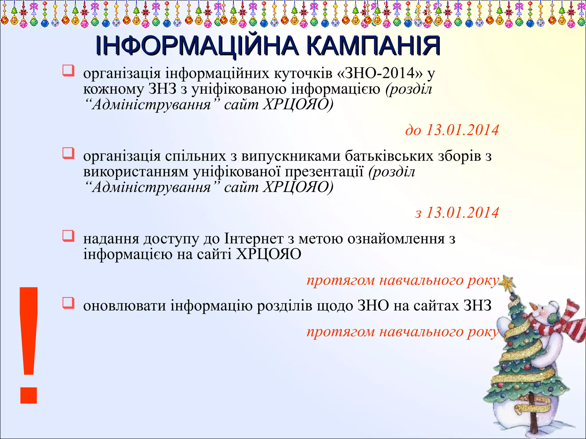 ІНФОРМАЦІЙНА КАМПАНІЯ
 організація інформаційних куточків «ЗНО-2014» у
кожному ЗНЗ з уніфікованою інформацією (розділ
“Адміністрування” сайт ХРЦОЯО)
до 13.01.2014
 організація спільних з випускниками батьківських зборів з
використанням уніфікованої презентації (розділ
“Адміністрування” сайт ХРЦОЯО)
з 13.01.2014

!

 надання доступу до Інтернет з метою ознайомлення з
інформацією на сайті ХРЦОЯО
протягом навчального року
 оновлювати інформацію розділів щодо ЗНО на сайтах ЗНЗ
протягом навчального року

 