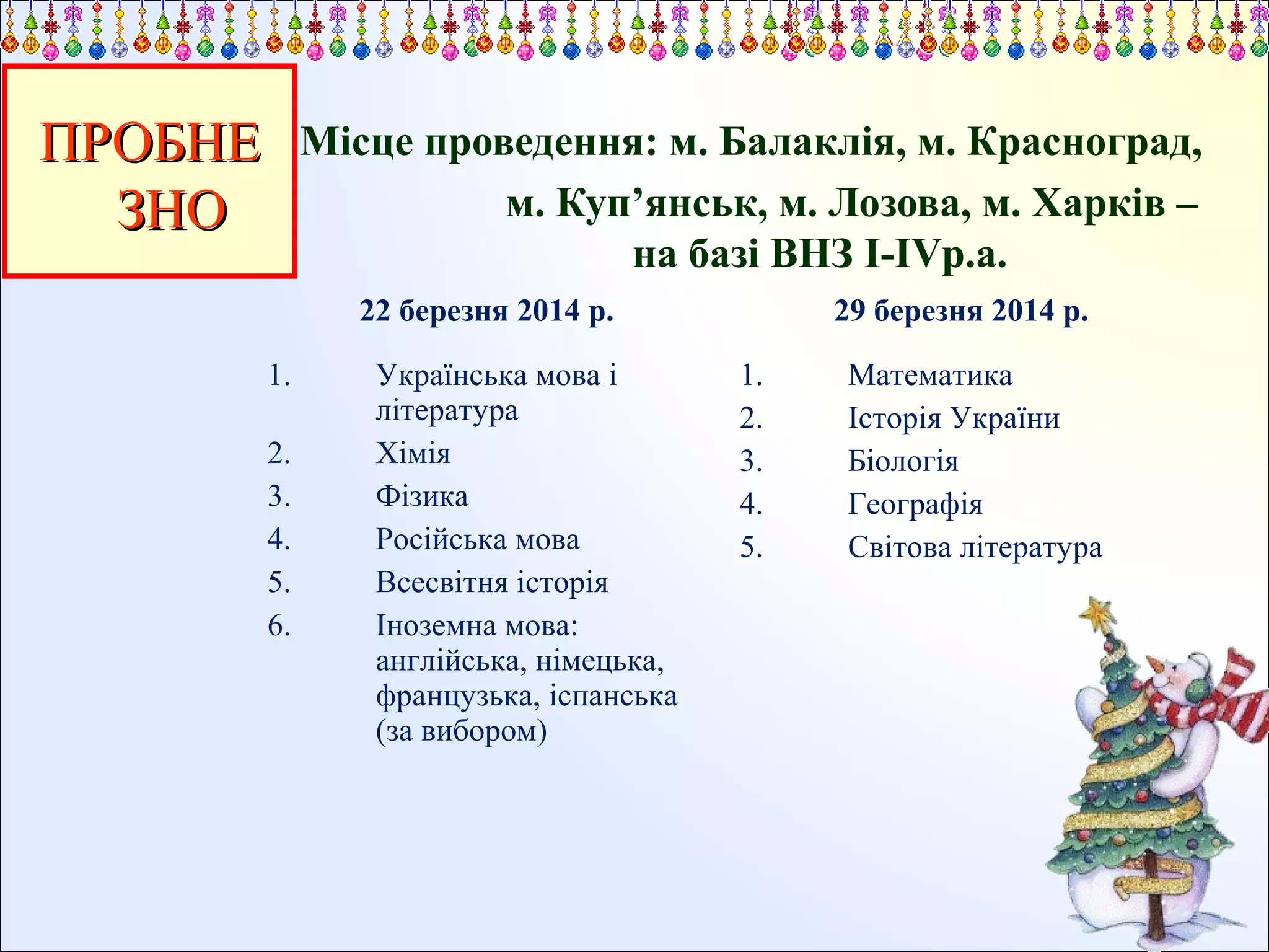 ПРОБНЕ
ЗНО

Місце проведення: м. Балаклія, м. Красноград,
м. Куп’янськ, м. Лозова, м. Харків –
на базі ВНЗ І-ІVр.а.
22 березня 2014 р.
1.
2.
3.
4.
5.
6.

Українська мова і
література
Хімія
Фізика
Російська мова
Всесвітня історія
Іноземна мова:
англійська, німецька,
французька, іспанська
(за вибором)

29 березня 2014 р.
1.
2.
3.
4.
5.

Математика
Історія України
Біологія
Географія
Світова література

 