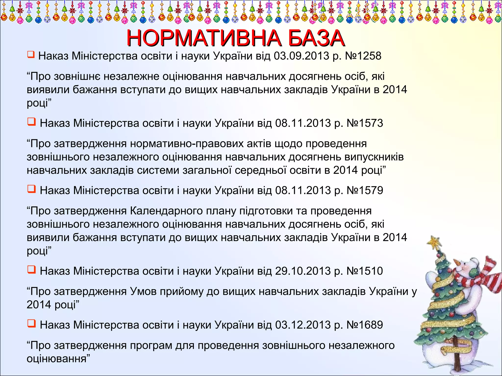 НОРМАТИВНА БАЗА

 Наказ Міністерства освіти і науки України від 03.09.2013 р. №1258

“Про зовнішнє незалежне оцінювання навчальних досягнень осіб, які
виявили бажання вступати до вищих навчальних закладів України в 2014
році”
 Наказ Міністерства освіти і науки України від 08.11.2013 р. №1573
“Про затвердження нормативно-правових актів щодо проведення
зовнішнього незалежного оцінювання навчальних досягнень випускників
навчальних закладів системи загальної середньої освіти в 2014 році”
 Наказ Міністерства освіти і науки України від 08.11.2013 р. №1579
“Про затвердження Календарного плану підготовки та проведення
зовнішнього незалежного оцінювання навчальних досягнень осіб, які
виявили бажання вступати до вищих навчальних закладів України в 2014
році”
 Наказ Міністерства освіти і науки України від 29.10.2013 р. №1510
“Про затвердження Умов прийому до вищих навчальних закладів України у
2014 році”
 Наказ Міністерства освіти і науки України від 03.12.2013 р. №1689
“Про затвердження програм для проведення зовнішнього незалежного
оцінювання”

 