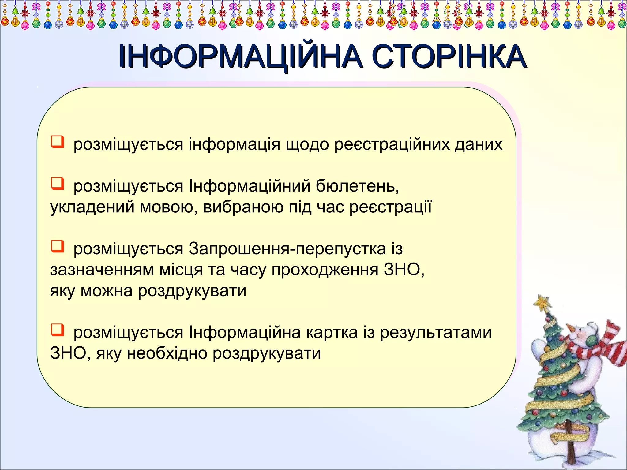 ІНФОРМАЦІЙНА СТОРІНКА
 розміщується інформація щодо реєстраційних даних
 розміщується інформація щодо реєстраційних даних
 розміщується Інформаційний бюлетень,
 розміщується Інформаційний бюлетень,
укладений мовою, вибраною під час реєстрації
укладений мовою, вибраною під час реєстрації
 розміщується Запрошення-перепустка із
 розміщується Запрошення-перепустка із
зазначенням місця та часу проходження ЗНО,
зазначенням місця та часу проходження ЗНО,
яку можна роздрукувати
яку можна роздрукувати
 розміщується Інформаційна картка із результатами
 розміщується Інформаційна картка із результатами
ЗНО, яку необхідно роздрукувати
ЗНО, яку необхідно роздрукувати

 
