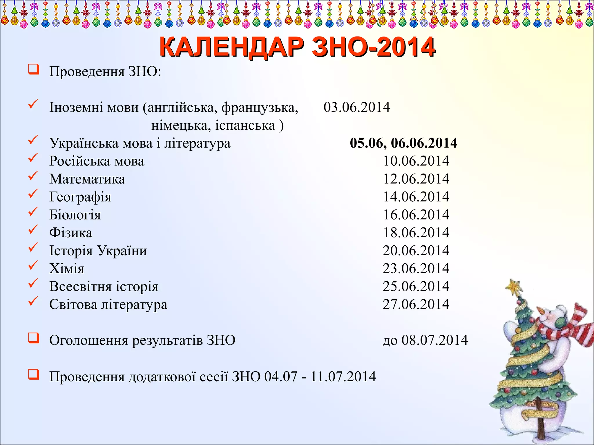 КАЛЕНДАР ЗНО-2014
 Проведення ЗНО:
 Іноземні мови (англійська, французька,
німецька, іспанська )
 Українська мова і література
 Російська мова
 Математика
 Географія
 Біологія
 Фізика
 Історія України
 Хімія
 Всесвітня історія
 Світова література

03.06.2014
05.06, 06.06.2014
10.06.2014
12.06.2014
14.06.2014
16.06.2014
18.06.2014
20.06.2014
23.06.2014
25.06.2014
27.06.2014

 Оголошення результатів ЗНО
 Проведення додаткової сесії ЗНО 04.07 - 11.07.2014

до 08.07.2014

 