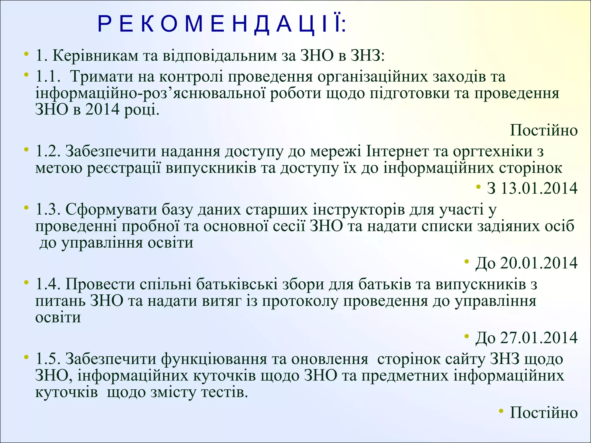 Р Е К О М Е Н Д А Ц І Ї:
• 1. Керівникам та відповідальним за ЗНО в ЗНЗ:
• 1.1. Тримати на контролі проведення організаційних заходів та
інформаційно-роз’яснювальної роботи щодо підготовки та проведення
ЗНО в 2014 році.
Постійно
• 1.2. Забезпечити надання доступу до мережі Інтернет та оргтехніки з
метою реєстрації випускників та доступу їх до інформаційних сторінок
• З 13.01.2014
• 1.3. Сформувати базу даних старших інструкторів для участі у
проведенні пробної та основної сесії ЗНО та надати списки задіяних осіб
до управління освіти
• До 20.01.2014
• 1.4. Провести спільні батьківські збори для батьків та випускників з
питань ЗНО та надати витяг із протоколу проведення до управління
освіти
• До 27.01.2014
• 1.5. Забезпечити функціювання та оновлення сторінок сайту ЗНЗ щодо
ЗНО, інформаційних куточків щодо ЗНО та предметних інформаційних
куточків щодо змісту тестів.
• Постійно

 