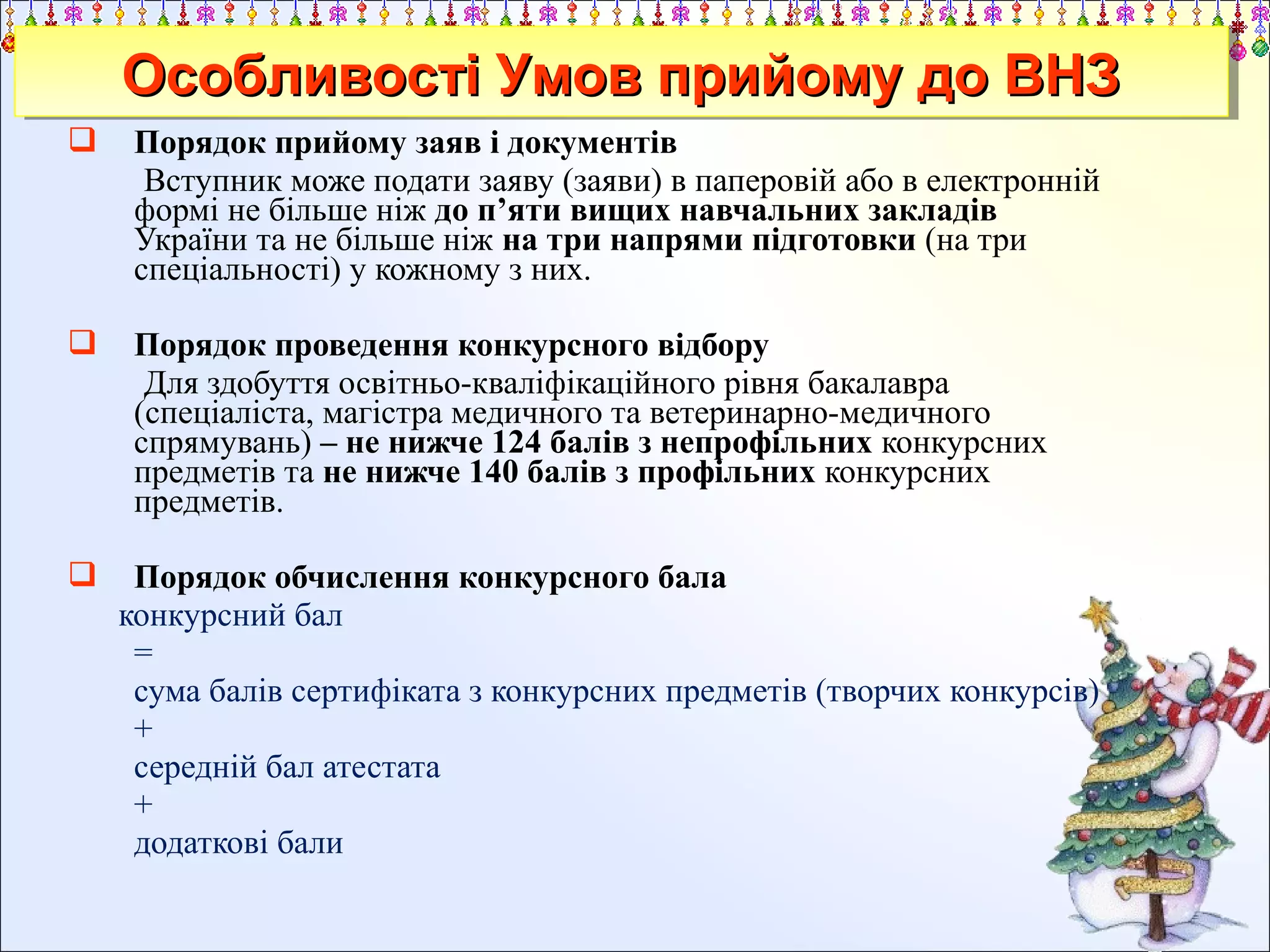 Особливості Умов прийому до ВНЗ
Особливості Умов прийому до ВНЗ


Порядок прийому заяв і документів
Вступник може подати заяву (заяви) в паперовій або в електронній
формі не більше ніж до п’яти вищих навчальних закладів
України та не більше ніж на три напрями підготовки (на три
спеціальності) у кожному з них.



Порядок проведення конкурсного відбору
Для здобуття освітньо-кваліфікаційного рівня бакалавра
(спеціаліста, магістра медичного та ветеринарно-медичного
спрямувань) – не нижче 124 балів з непрофільних конкурсних
предметів та не нижче 140 балів з профільних конкурсних
предметів.



Порядок обчислення конкурсного бала
конкурсний бал
=
сума балів сертифіката з конкурсних предметів (творчих конкурсів)
+
середній бал атестата
+
додаткові бали

 