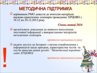 МЕТОДИЧНА ПІДТРИМКА
 керівникам РМО довести до вчителів матеріали
науково-практичних семінарів проведених ХРЦОЯО з
16.12 по 24.12.2012 року
Січень-лютий 2014
 організувати доведення до кожного випускника
змістовної інформації з використанням матеріалів
методичних семінарів
протягом навчального року

!

 надати доступ до Інтернет з метою ознайомлення з
інформацією щодо програм, характеристик тестів та
тестів минулих років (розділ “Методичний порадник”
сайт ХРЦОЯО)
протягом навчального року

 