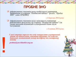 ПРОБНЕ ЗНО
 інформування учасників щодо необхідності отримання
Запрошення із сторінки “Особистий кабінет” (розділ “Пробне
ЗНО” сайт ХРЦОЯО)
з 3 березня 2014 року
 інформування учасників щодо можливості отримання
рейтингового результату на сторінці “Особистий кабінет” (за
умови внесення відповідей в електронний бланк після
тестування)
з 4 квітня 2014 року

!

У разі втрати паролю та коду направляти електронний
запит на відновлення, вказавши прізвище, ім’я та побатькові, контактний номер телефону на електронну
пошту
probne@zno-kharkiv.org.ua

 