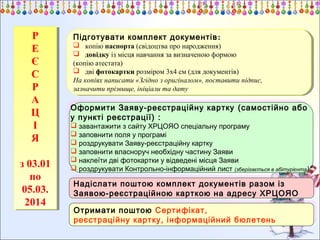 Р
Р
Е
Е
Є
Є
С
С
Р
Р
А
А
Ц
Ц
ІІ
Я
Я
зз03.01
03.01
по
по
05.03.
05.03.
2014
2014

Підготувати комплект документів ::
Підготувати комплект документів

 копію паспорта (свідоцтва про народження)
 копію паспорта (свідоцтва про народження)
 довідку із місця навчання за визначеною формою
 довідку із місця навчання за визначеною формою
(копію атестата)
(копію атестата)
 дві фотокартки розміром 3х4 см (для документів)
 дві фотокартки розміром 3х4 см (для документів)
На копіях написати «Згідно ззоригіналом», поставити підпис,
На копіях написати «Згідно оригіналом», поставити підпис,
зазначити прізвище, ініціали та дату
зазначити прізвище, ініціали та дату

Оформити Заяву-реєстраційну картку (самостійно або
Оформити Заяву-реєстраційну картку (самостійно або
уу пункті реєстрації) : :
пункті реєстрації)

 завантажити ззсайту ХРЦОЯО спеціальну програму
 завантажити сайту ХРЦОЯО спеціальну програму
 заповнити поля уупрограмі
 заповнити поля програмі
 роздрукувати Заяву-реєстраційну картку
 роздрукувати Заяву-реєстраційну картку
 заповнити власноруч необхідну частину Заяви
 заповнити власноруч необхідну частину Заяви
 наклеїти дві фотокартки уувідведені місця Заяви
 наклеїти дві фотокартки відведені місця Заяви
 роздрукувати Контрольно-інформаційний лист (зберігається ввабітурієнта)*
 роздрукувати Контрольно-інформаційний лист (зберігається абітурієнта)*

Надіслати поштою комплект документів разом із
Надіслати поштою комплект документів разом із
Заявою-реєстраційною карткою на адресу ХРЦОЯО
Заявою-реєстраційною карткою на адресу ХРЦОЯО
Отримати поштою Сертифікат,
Отримати поштою Сертифікат,
реєстраційну картку, інформаційний бюлетень
реєстраційну картку, інформаційний бюлетень

 