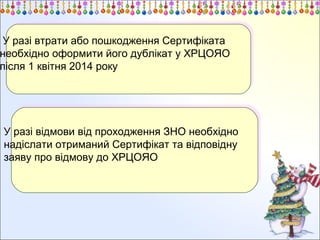 У разі втрати або пошкодження Сертифіката
У разі втрати або пошкодження Сертифіката
необхідно оформити його дублікат у ХРЦОЯО
необхідно оформити його дублікат у ХРЦОЯО
після 1 квітня 2014 року
після 1 квітня 2014 року

У разі відмови від проходження ЗНО необхідно
У разі відмови від проходження ЗНО необхідно
надіслати отриманий Сертифікат та відповідну
надіслати отриманий Сертифікат та відповідну
заяву про відмову до ХРЦОЯО
заяву про відмову до ХРЦОЯО

 