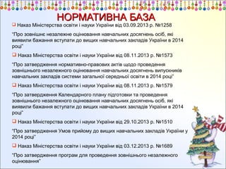 НОРМАТИВНА БАЗА

 Наказ Міністерства освіти і науки України від 03.09.2013 р. №1258

“Про зовнішнє незалежне оцінювання навчальних досягнень осіб, які
виявили бажання вступати до вищих навчальних закладів України в 2014
році”
 Наказ Міністерства освіти і науки України від 08.11.2013 р. №1573
“Про затвердження нормативно-правових актів щодо проведення
зовнішнього незалежного оцінювання навчальних досягнень випускників
навчальних закладів системи загальної середньої освіти в 2014 році”
 Наказ Міністерства освіти і науки України від 08.11.2013 р. №1579
“Про затвердження Календарного плану підготовки та проведення
зовнішнього незалежного оцінювання навчальних досягнень осіб, які
виявили бажання вступати до вищих навчальних закладів України в 2014
році”
 Наказ Міністерства освіти і науки України від 29.10.2013 р. №1510
“Про затвердження Умов прийому до вищих навчальних закладів України у
2014 році”
 Наказ Міністерства освіти і науки України від 03.12.2013 р. №1689
“Про затвердження програм для проведення зовнішнього незалежного
оцінювання”

 