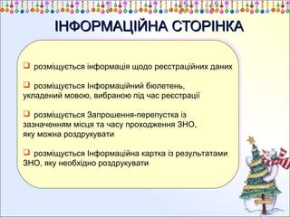 ІНФОРМАЦІЙНА СТОРІНКА
 розміщується інформація щодо реєстраційних даних
 розміщується інформація щодо реєстраційних даних
 розміщується Інформаційний бюлетень,
 розміщується Інформаційний бюлетень,
укладений мовою, вибраною під час реєстрації
укладений мовою, вибраною під час реєстрації
 розміщується Запрошення-перепустка із
 розміщується Запрошення-перепустка із
зазначенням місця та часу проходження ЗНО,
зазначенням місця та часу проходження ЗНО,
яку можна роздрукувати
яку можна роздрукувати
 розміщується Інформаційна картка із результатами
 розміщується Інформаційна картка із результатами
ЗНО, яку необхідно роздрукувати
ЗНО, яку необхідно роздрукувати

 