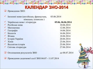 КАЛЕНДАР ЗНО-2014
 Проведення ЗНО:
 Іноземні мови (англійська, французька,
німецька, іспанська )
 Українська мова і література
 Російська мова
 Математика
 Географія
 Біологія
 Фізика
 Історія України
 Хімія
 Всесвітня історія
 Світова література

03.06.2014
05.06, 06.06.2014
10.06.2014
12.06.2014
14.06.2014
16.06.2014
18.06.2014
20.06.2014
23.06.2014
25.06.2014
27.06.2014

 Оголошення результатів ЗНО
 Проведення додаткової сесії ЗНО 04.07 - 11.07.2014

до 08.07.2014

 