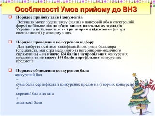 Особливості Умов прийому до ВНЗ
Особливості Умов прийому до ВНЗ


Порядок прийому заяв і документів
Вступник може подати заяву (заяви) в паперовій або в електронній
формі не більше ніж до п’яти вищих навчальних закладів
України та не більше ніж на три напрями підготовки (на три
спеціальності) у кожному з них.



Порядок проведення конкурсного відбору
Для здобуття освітньо-кваліфікаційного рівня бакалавра
(спеціаліста, магістра медичного та ветеринарно-медичного
спрямувань) – не нижче 124 балів з непрофільних конкурсних
предметів та не нижче 140 балів з профільних конкурсних
предметів.



Порядок обчислення конкурсного бала
конкурсний бал
=
сума балів сертифіката з конкурсних предметів (творчих конкурсів)
+
середній бал атестата
+
додаткові бали

 