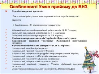 Особливості Умов прийому до ВНЗ
Особливості Умов прийому до ВНЗ


Перелік конкурсних предметів
Дослідницькі університети мають право визначати перелік конкурсних
предметів
В Україні наразі є 14 дослідницьких університетів:
















Київський національний економічний університет ім. В. П. Гетьмана;
Київський національний університет ім. Т. Г. Шевченка;
Львівський національний університет ім. І. Я. Франка;
Національна юридична академія України ім. Ярослава Мудрого;
Національний технічний університет «Харківський політехнічний
інститут»;
Харківський національний університет ім. В. Н. Каразіна;
Національний авіаційний університет;
Національний гірничий університет України;
Національний університет біоресурсів і природокористування України;
Національний університет «Києво-Могилянська академія»;
Національний університет «Львівська політехніка»;
Національний університет «Острозька академія»;
Національний технічний університет України «Київський політехнічний
інститут»;
Східноукраїнський національний університет ім. Володимира Даля

 